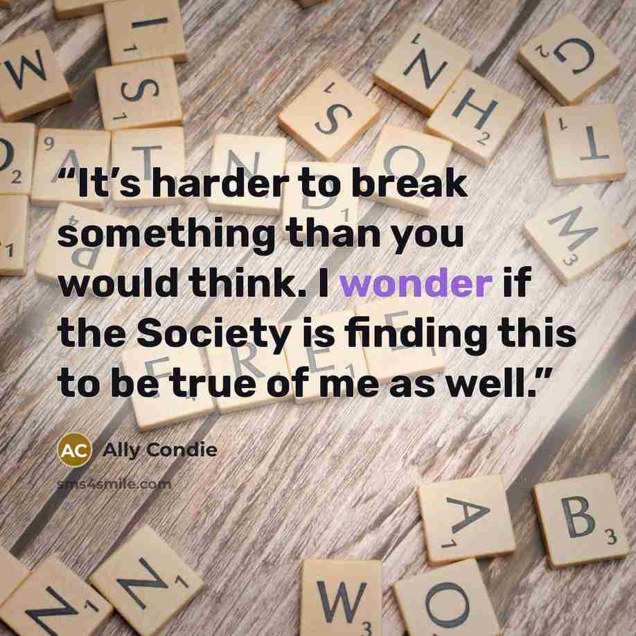 “It’s harder to break something than you would think. I wonder if the Society is finding this to be true of me as well.” quote by Ally Condie