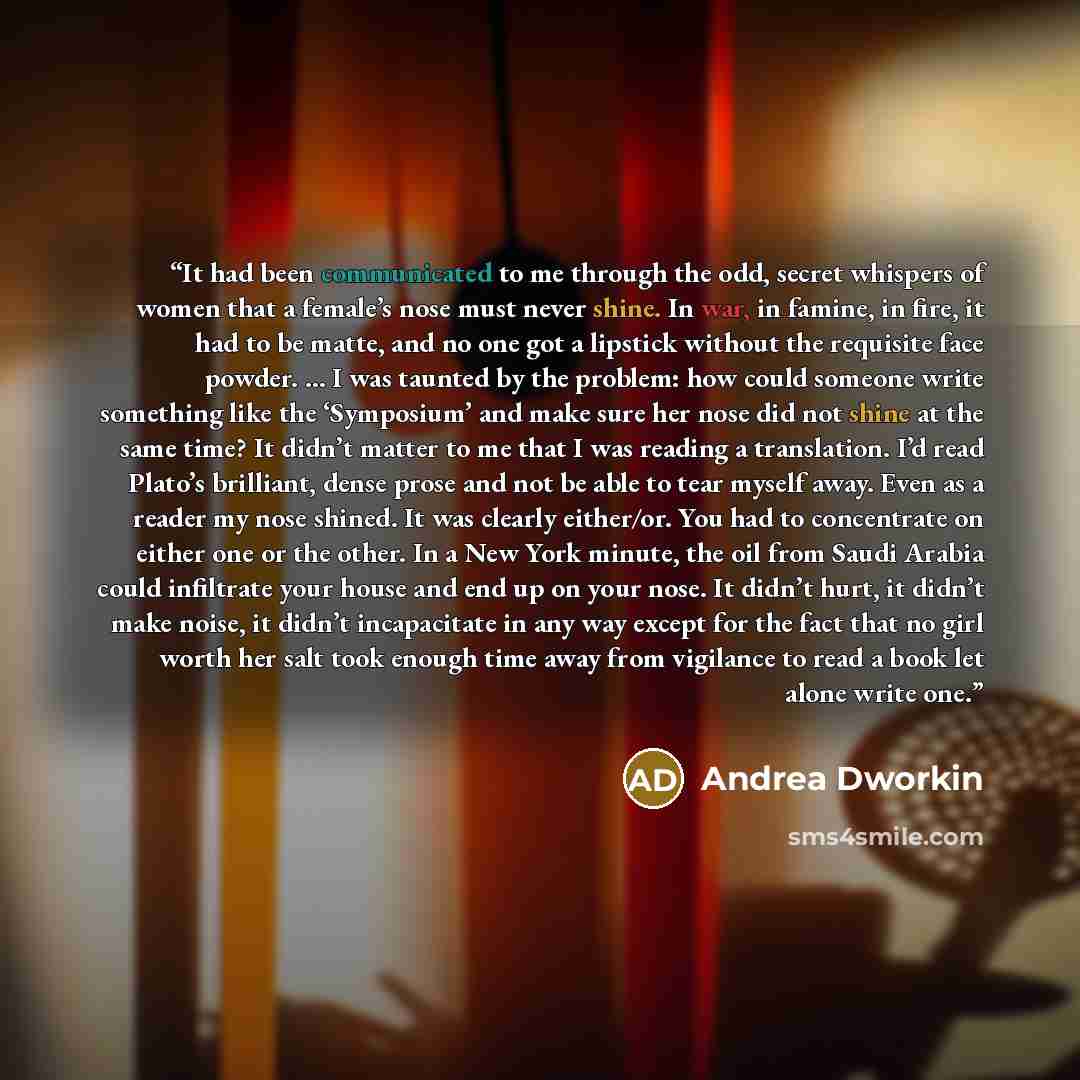 “It had been communicated to me through the odd, secret whispers of women that a female’s nose must never shine. In war, in famine, in fire, it had to be matte, and no one got a lipstick without the requisite face powder. … I was taunted by the problem: how could someone write something like the…” quote by Andrea Dworkin