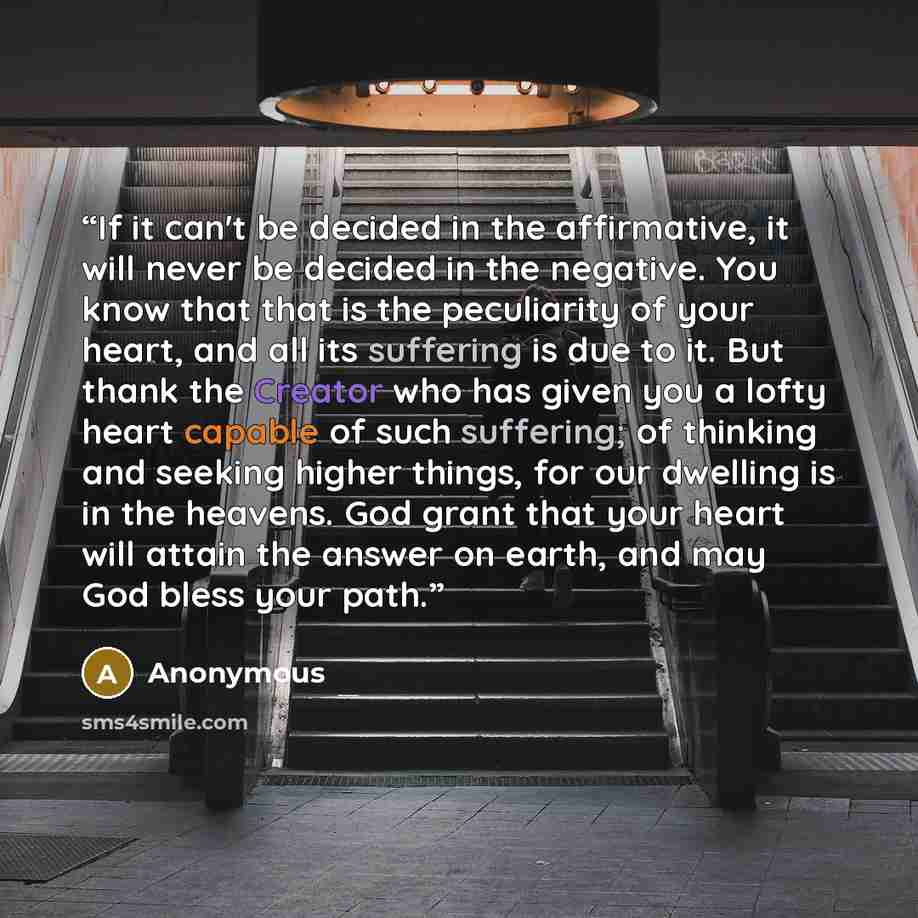 “If it can't be decided in the affirmative, it will never be decided in the negative. You know that that is the peculiarity of your heart, and all its suffering is due to it. But thank the Creator who has given you a lofty heart capable of such suffering; of thinking and seeking higher things, for…” quote by Anonymous