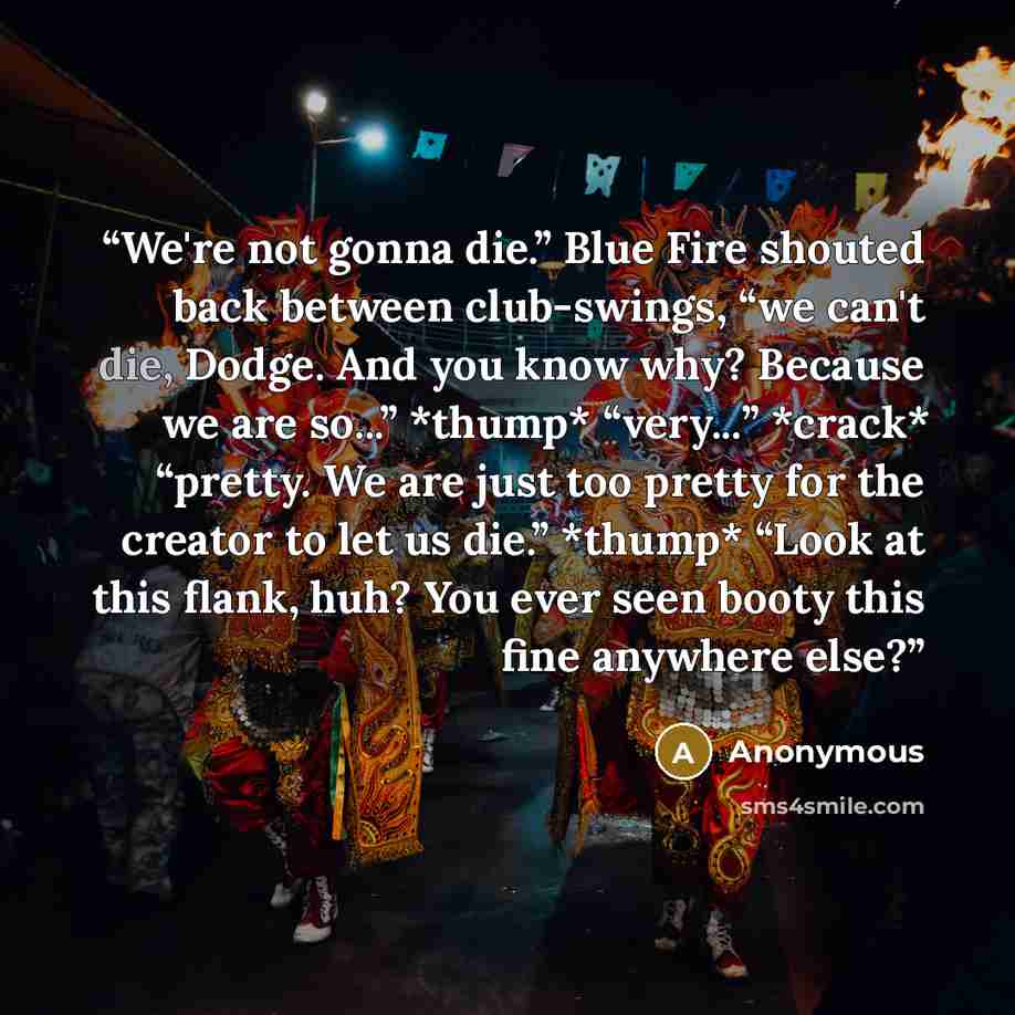 “We're not gonna die.” Blue Fire shouted back between club-swings, “we can't die, Dodge. And you know why? Because we are so...” *thump* “very...” *crack* “pretty. We are just too pretty for the creator to let us die.” *thump* “Look at this flank, huh? You ever seen booty this fine anywhere else?” quote by Anonymous
