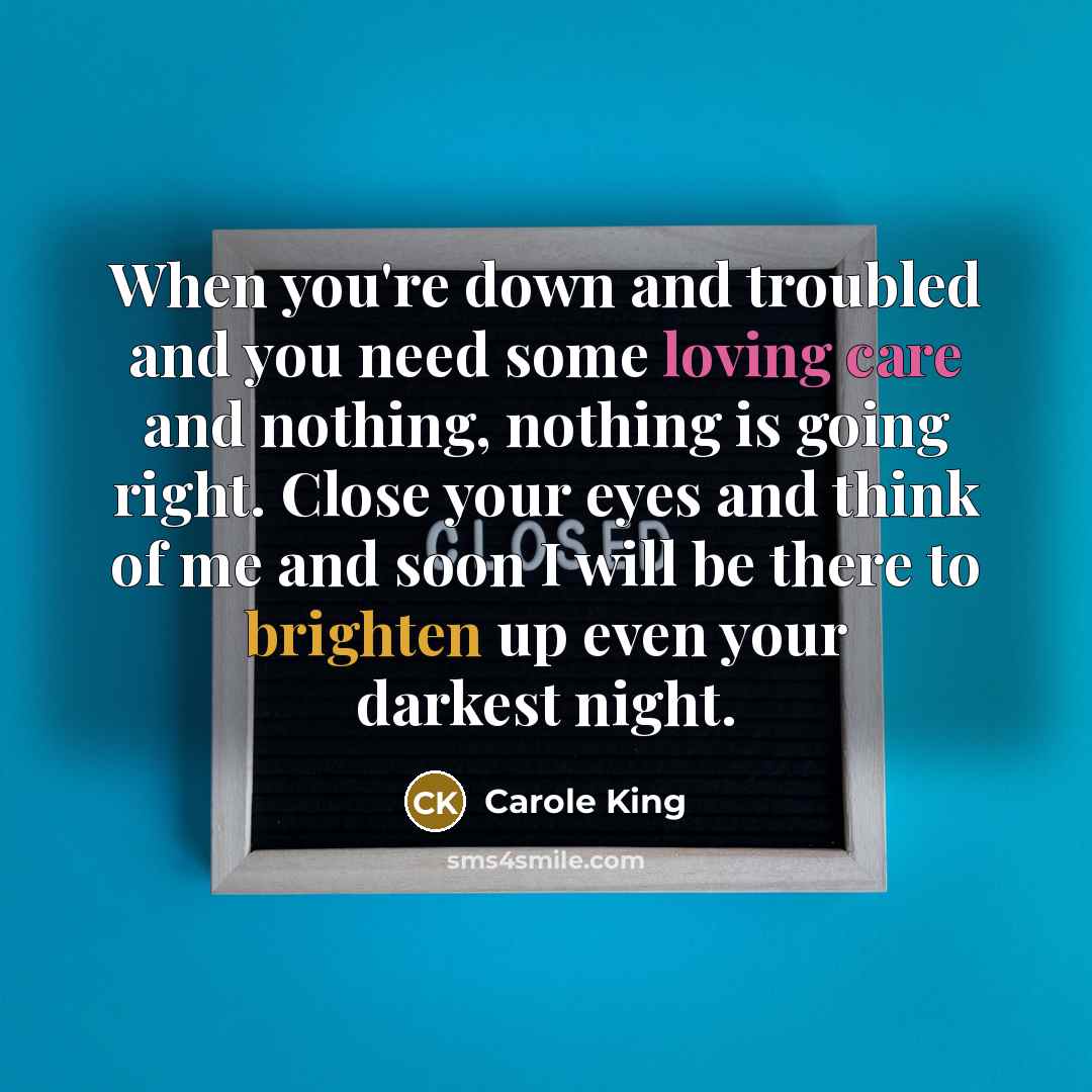 “When you're down and troubled and you need some loving care and nothing, nothing is going right. Close your eyes and think of me and soon I will be there to brighten up even your darkest night.” quote by Carole King