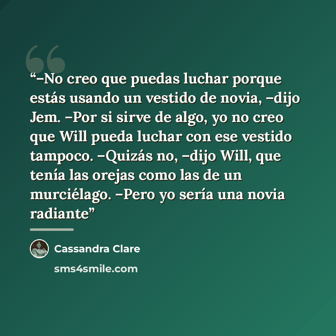 “–No creo que puedas luchar porque estás usando un vestido de novia, –dijo Jem. –Por si sirve de algo, yo no creo que Will pueda luchar con ese vestido tampoco. –Quizás no, –dijo Will, que tenía las orejas como las de un murciélago. –Pero yo sería una novia radiante” quote by Cassandra Clare