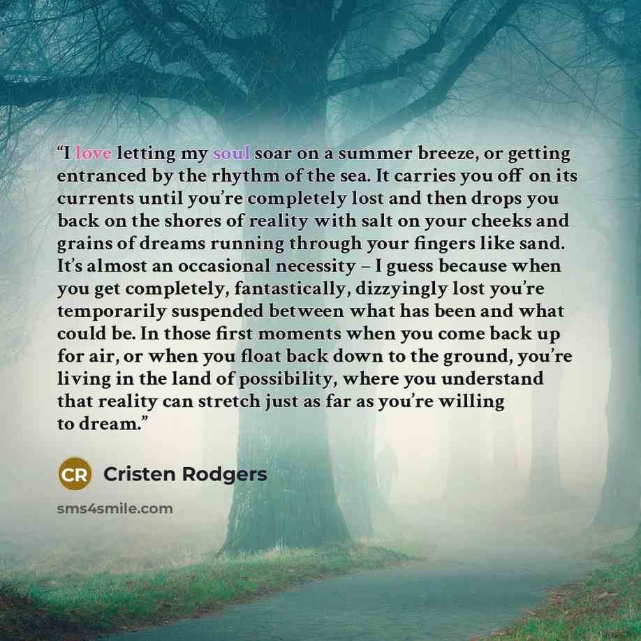 “I love letting my soul soar on a summer breeze, or getting entranced by the rhythm of the sea. It carries you off on its currents until you’re completely lost and then drops you back on the shores of reality with salt on your cheeks and grains of dreams running through your fingers like sand. It’s…” quote by Cristen Rodgers
