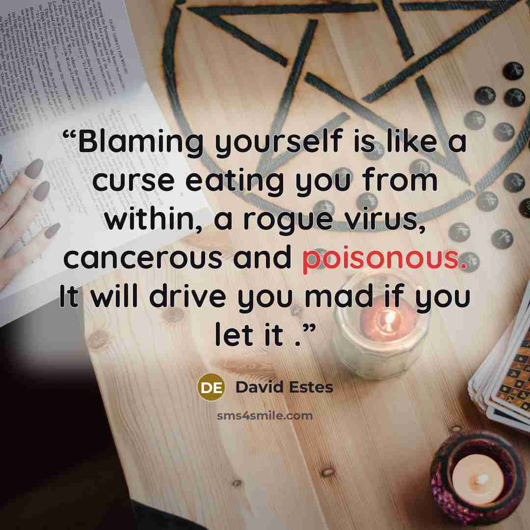 “Blaming yourself is like a curse eating you from within, a rogue virus, cancerous and poisonous. It will drive you mad if you let it .” quote by David Estes