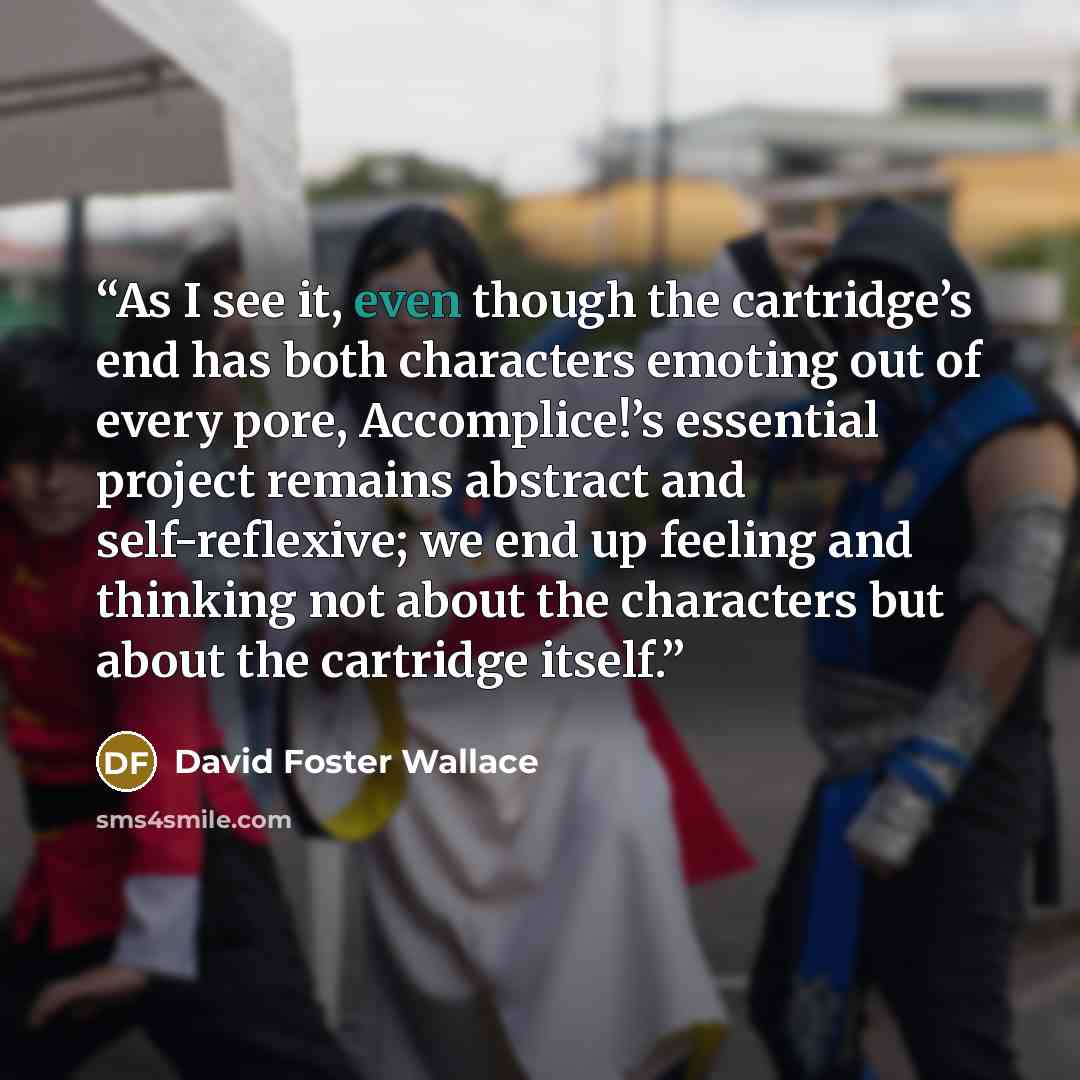 “As I see it, even though the cartridge’s end has both characters emoting out of every pore, Accomplice!’s essential project remains abstract and self-reflexive; we end up feeling and thinking not about the characters but about the cartridge itself.” quote by David Foster Wallace
