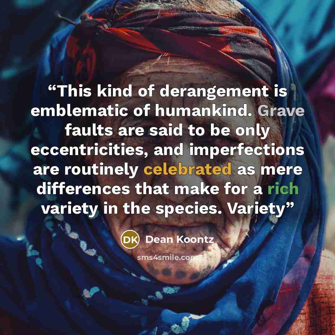 “This kind of derangement is emblematic of humankind. Grave faults are said to be only eccentricities, and imperfections are routinely celebrated as mere differences that make for a rich variety in the species. Variety” quote by Dean Koontz