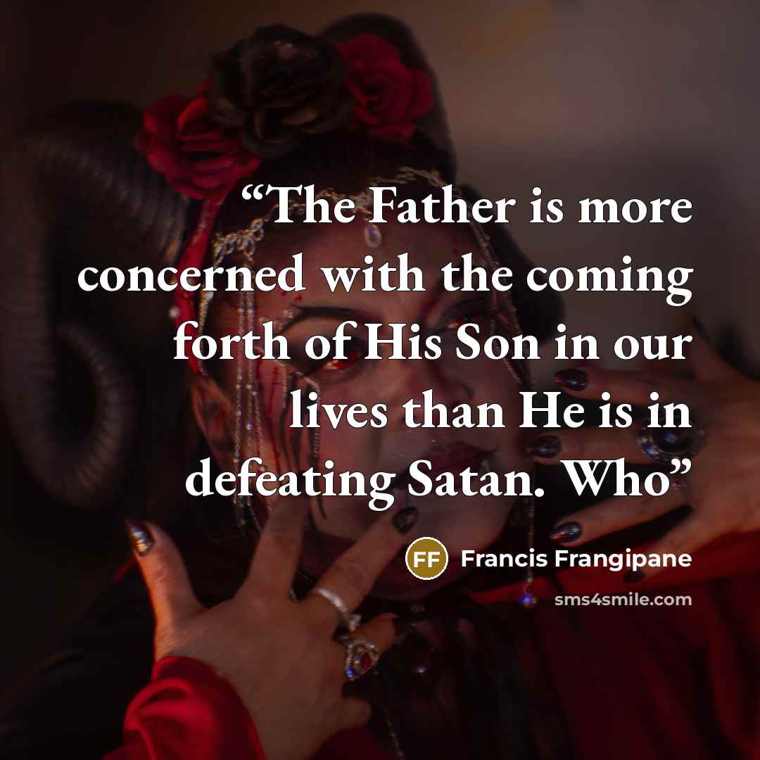 “The Father is more concerned with the coming forth of His Son in our lives than He is in defeating Satan. Who” quote by Francis Frangipane