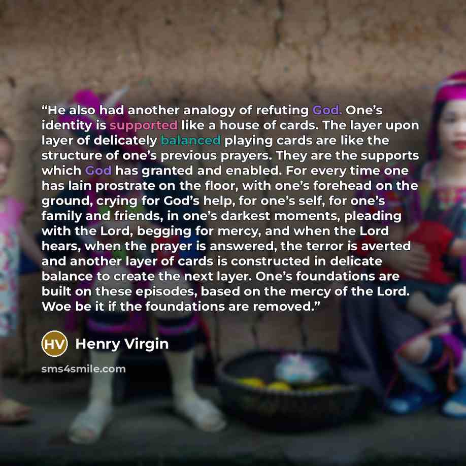 “He also had another analogy of refuting God. One’s identity is supported like a house of cards. The layer upon layer of delicately balanced playing cards are like the structure of one’s previous prayers. They are the supports which God has granted and enabled. For every time one has lain prostrate…” quote by Henry Virgin