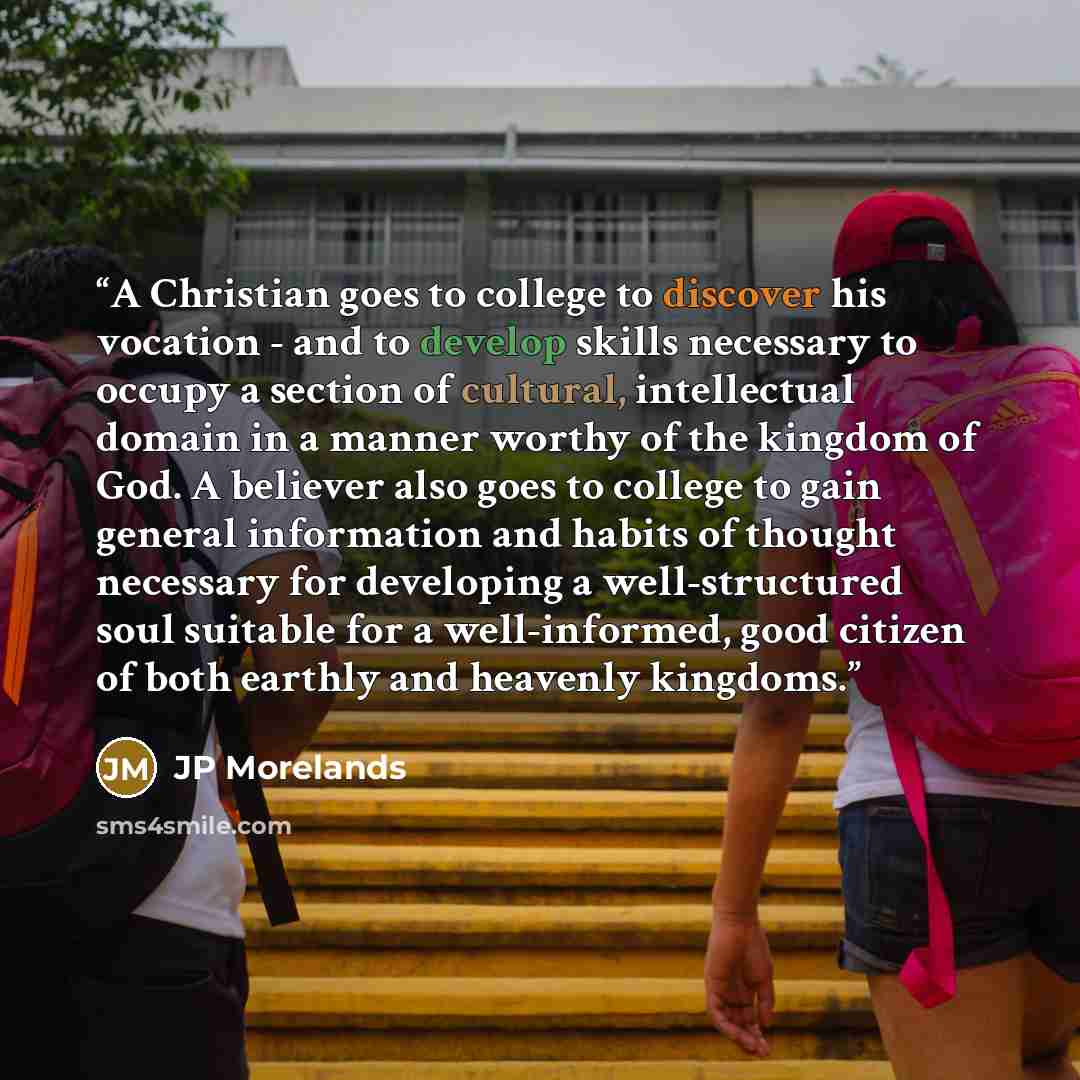 “A Christian goes to college to discover his vocation - and to develop skills necessary to occupy a section of cultural, intellectual domain in a manner worthy of the kingdom of God. A believer also goes to college to gain general information and habits of thought necessary for developing a…” quote by JP Morelands