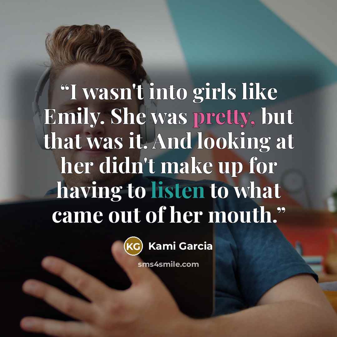 “I wasn't into girls like Emily. She was pretty, but that was it. And looking at her didn't make up for having to listen to what came out of her mouth.” quote by Kami Garcia