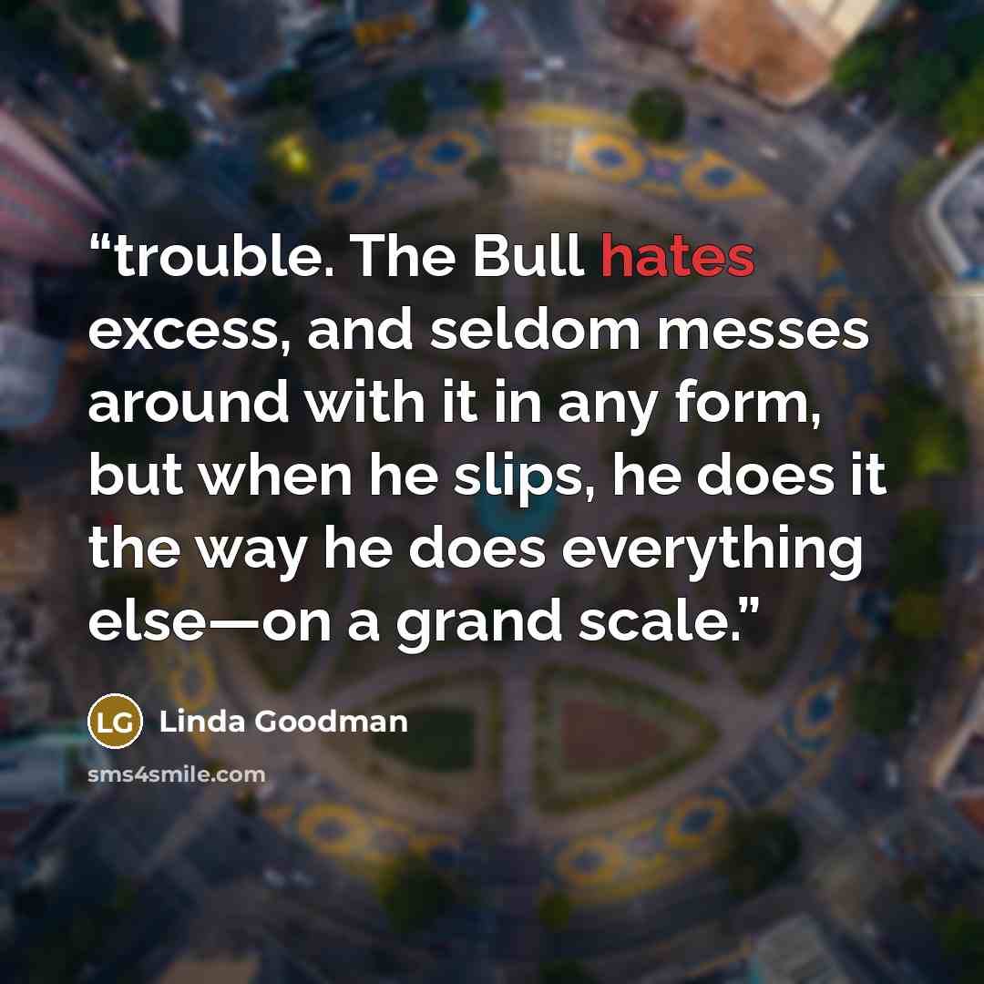 “trouble. The Bull hates excess, and seldom messes around with it in any form, but when he slips, he does it the way he does everything else—on a grand scale.” quote by Linda Goodman