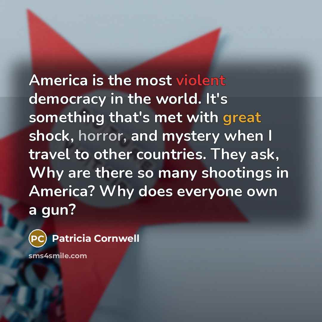 “America is the most violent democracy in the world. It's something that's met with great shock, horror, and mystery when I travel to other countries. They ask, Why are there so many shootings in America? Why does everyone own a gun?” quote by Patricia Cornwell