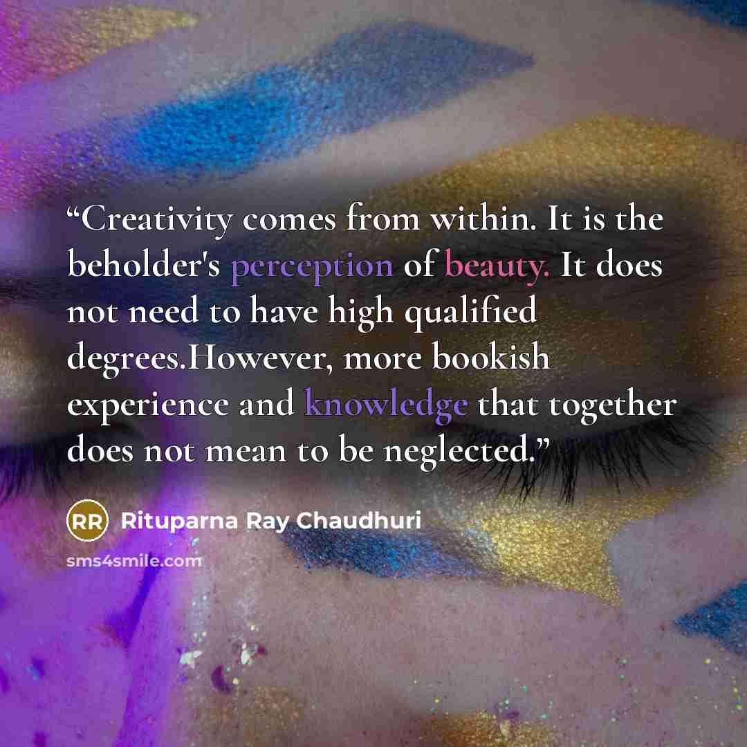 “Creativity comes from within. It is the beholder's perception of beauty. It does not need to have high qualified degrees.However, more bookish experience and knowledge that together does not mean to be neglected.” quote by Rituparna Ray Chaudhuri