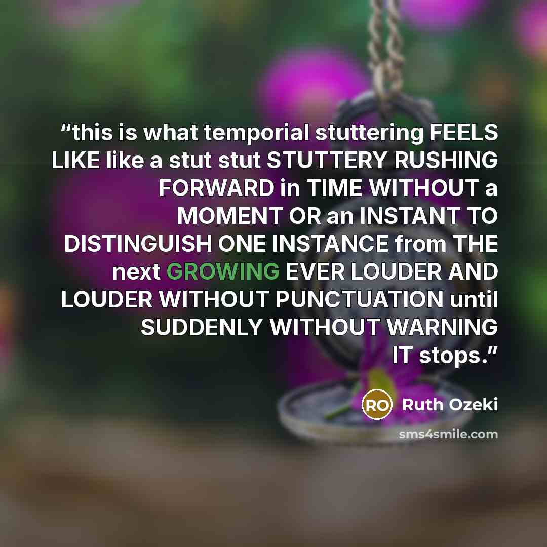 “this is what temporial stuttering FEELS LIKE like a stut stut STUTTERY RUSHING FORWARD in TIME WITHOUT a MOMENT OR an INSTANT TO DISTINGUISH ONE INSTANCE from THE next GROWING EVER LOUDER AND LOUDER WITHOUT PUNCTUATION until SUDDENLY WITHOUT WARNING IT stops.” quote by Ruth Ozeki