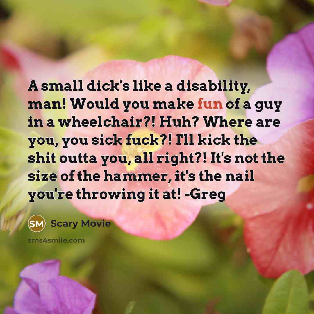 “A small dick's like a disability, man! Would you make fun of a guy in a wheelchair?! Huh? Where are you, you sick fuck?! I'll kick the shit outta you, all right?! It's not the size of the hammer, it's the nail you're throwing it at! -Greg” quote by Scary Movie