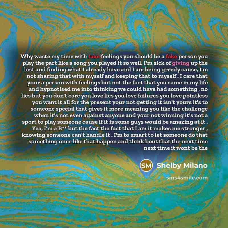 “Why waste my time with fake feelings you should be a fake person you play the part like a song you played it so well. I'm sick of giving up the lost and finding what I already have and I am being greedy cause, I'm not sharing that with myself and keeping that to myself . I care that your a person…” quote by Shelby Milano