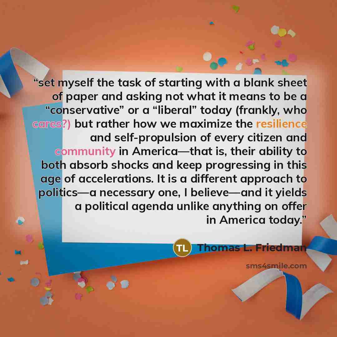 “set myself the task of starting with a blank sheet of paper and asking not what it means to be a “conservative” or a “liberal” today (frankly, who cares?) but rather how we maximize the resilience and self-propulsion of every citizen and community in America—that is, their ability to both absorb…” quote by Thomas L. Friedman