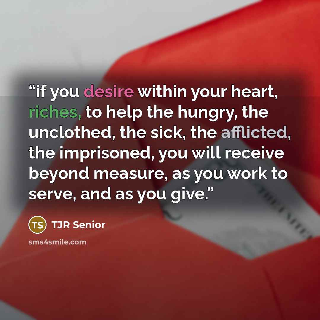 “if you desire within your heart, riches, to help the hungry, the unclothed, the sick, the afflicted, the imprisoned, you will receive beyond measure, as you work to serve, and as you give.” quote by TJR Senior
