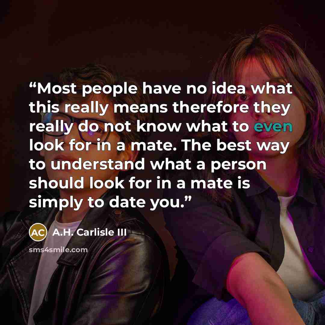 “Most people have no idea what this really means therefore they really do not know what to even look for in a mate. The best way to understand what a person should look for in a mate is simply to date you.” quote by A.H. Carlisle III
