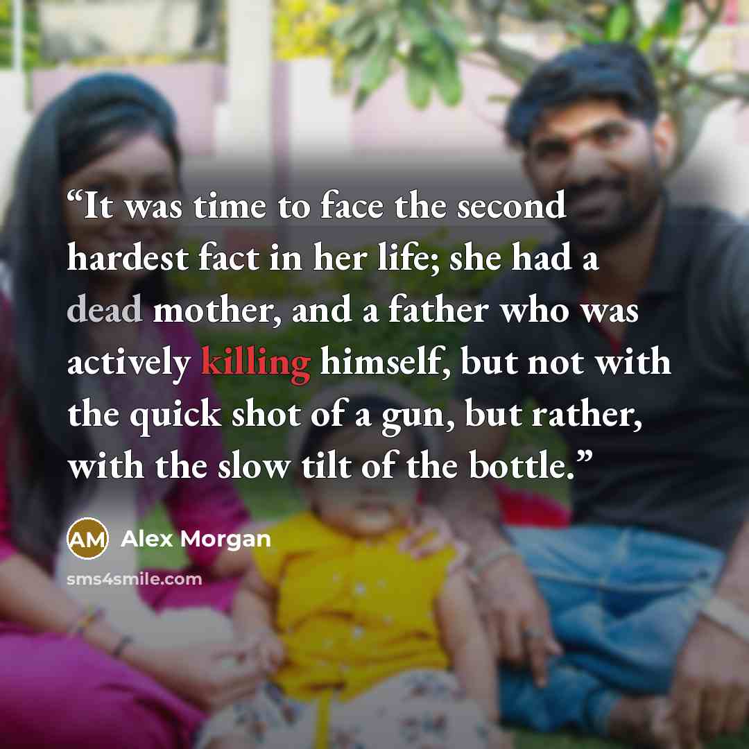 “It was time to face the second hardest fact in her life; she had a dead mother, and a father who was actively killing himself, but not with the quick shot of a gun, but rather, with the slow tilt of the bottle.” quote by Alex Morgan