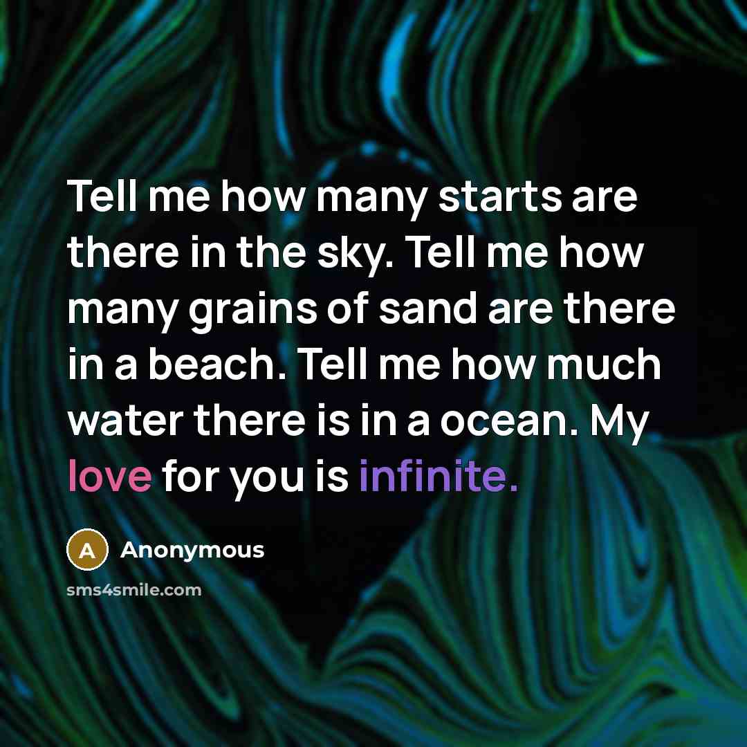 “Tell me how many starts are there in the sky. Tell me how many grains of sand are there in a beach. Tell me how much water there is in a ocean. My love for you is infinite.” quote by Anonymous
