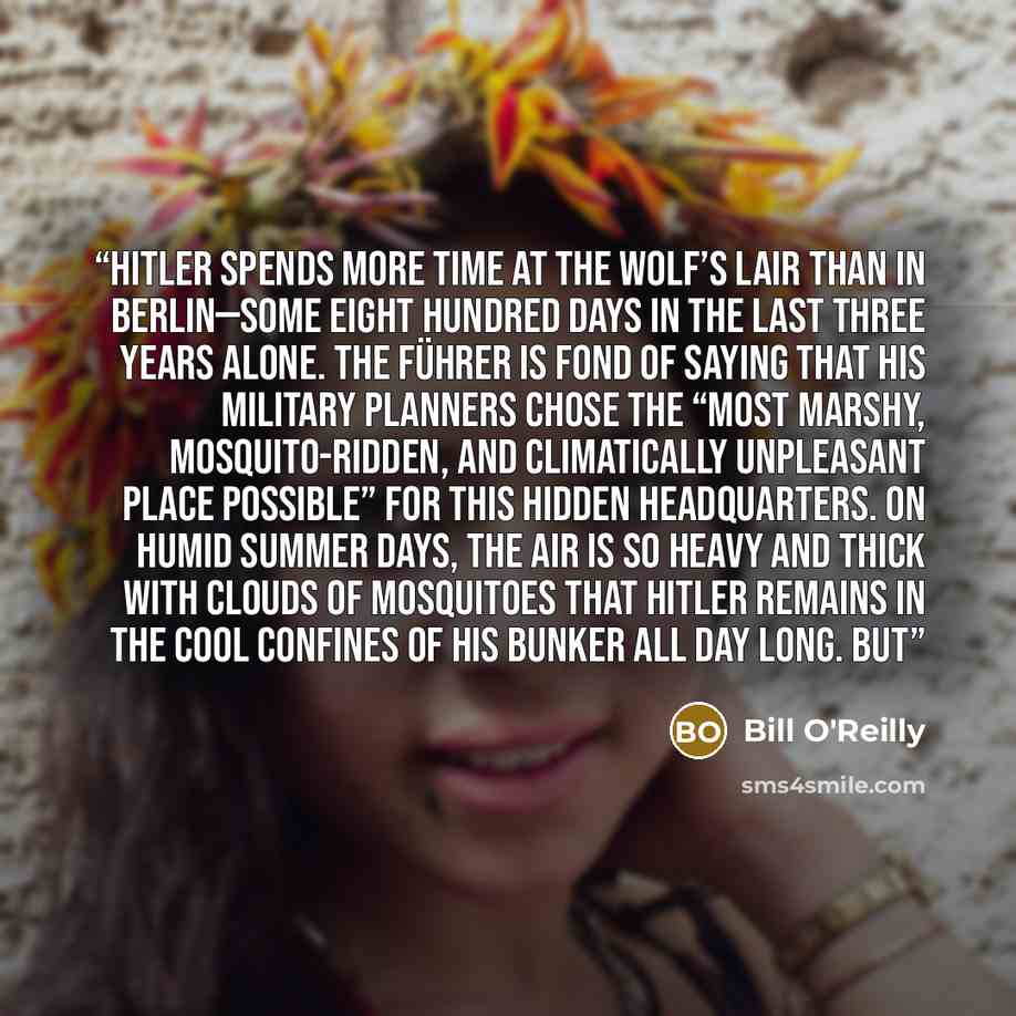 “Hitler spends more time at the Wolf’s Lair than in Berlin—some eight hundred days in the last three years alone. The Führer is fond of saying that his military planners chose the “most marshy, mosquito-ridden, and climatically unpleasant place possible” for this hidden headquarters. On humid…” quote by Bill O'Reilly