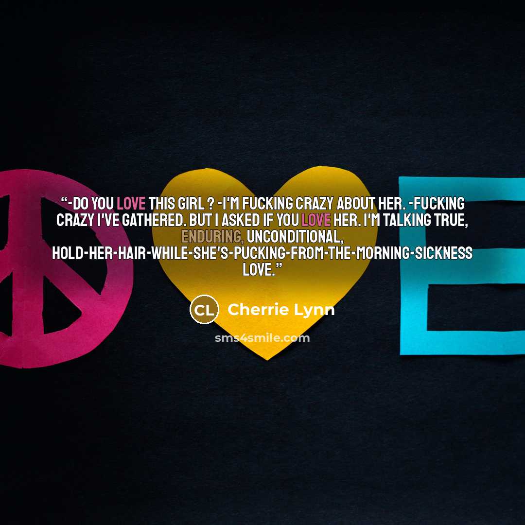 “-Do you love this girl ? -I'm fucking crazy about her. -Fucking crazy I've gathered. But I asked if you love her. I'm talking true, enduring, unconditional, hold-her-hair-while-she's-pucking-from-the-morning-sickness love.” quote by Cherrie Lynn