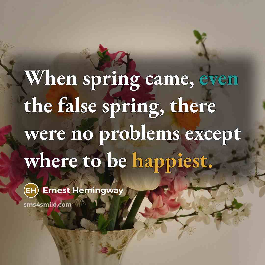 “When spring came, even the false spring, there were no problems except where to be happiest.” quote by Ernest Hemingway
