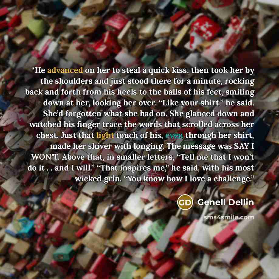 “He advanced on her to steal a quick kiss, then took her by the shoulders and just stood there for a minute, rocking back and forth from his heels to the balls of his feet, smiling down at her, looking her over. “Like your shirt,” he said. She’d forgotten what she had on. She glanced down and…” quote by Genell Dellin