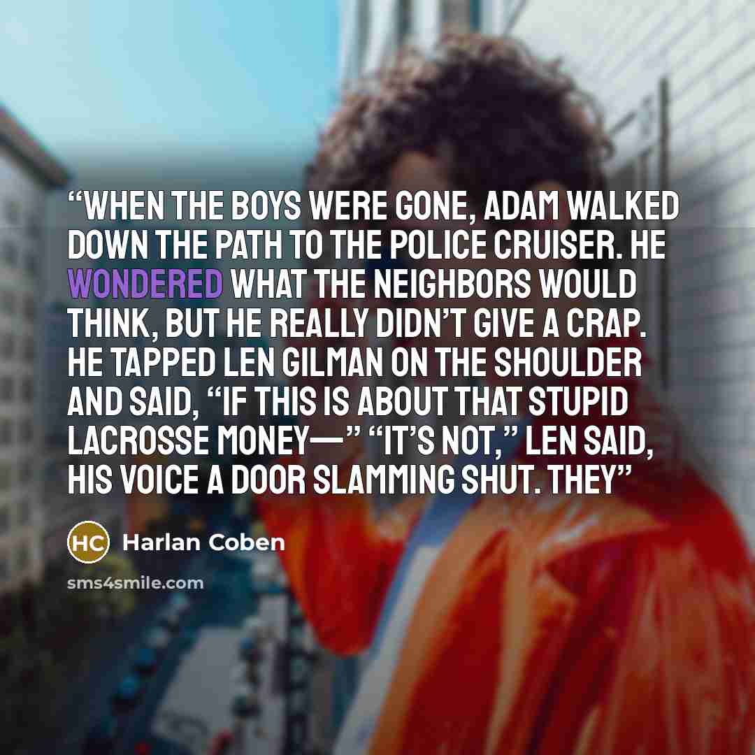 “When the boys were gone, Adam walked down the path to the police cruiser. He wondered what the neighbors would think, but he really didn’t give a crap. He tapped Len Gilman on the shoulder and said, “If this is about that stupid lacrosse money—” “It’s not,” Len said, his voice a door slamming…” quote by Harlan Coben