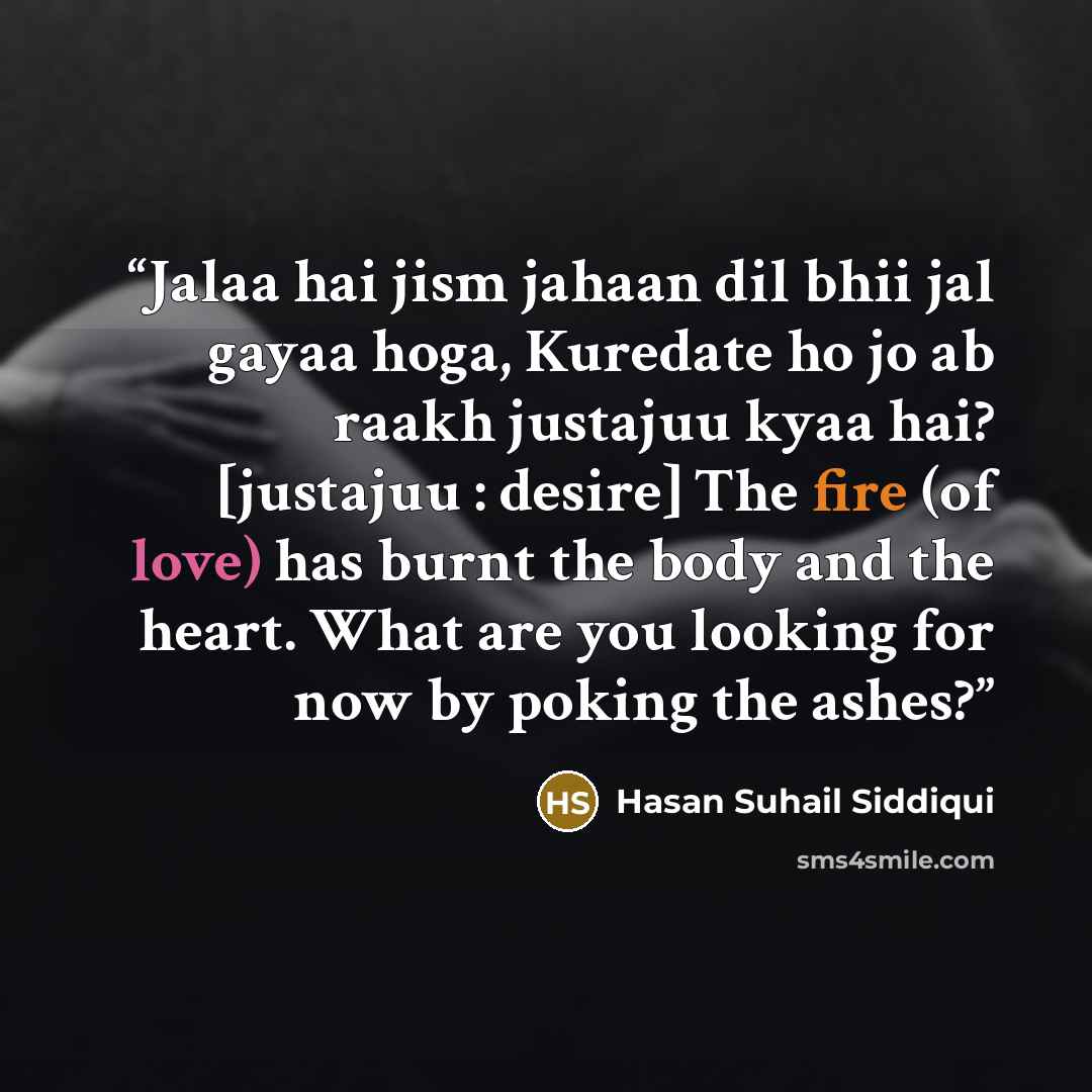 “Jalaa hai jism jahaan dil bhii jal gayaa hoga, Kuredate ho jo ab raakh justajuu kyaa hai? [justajuu : desire] The fire (of love) has burnt the body and the heart. What are you looking for now by poking the ashes?” quote by Hasan Suhail Siddiqui