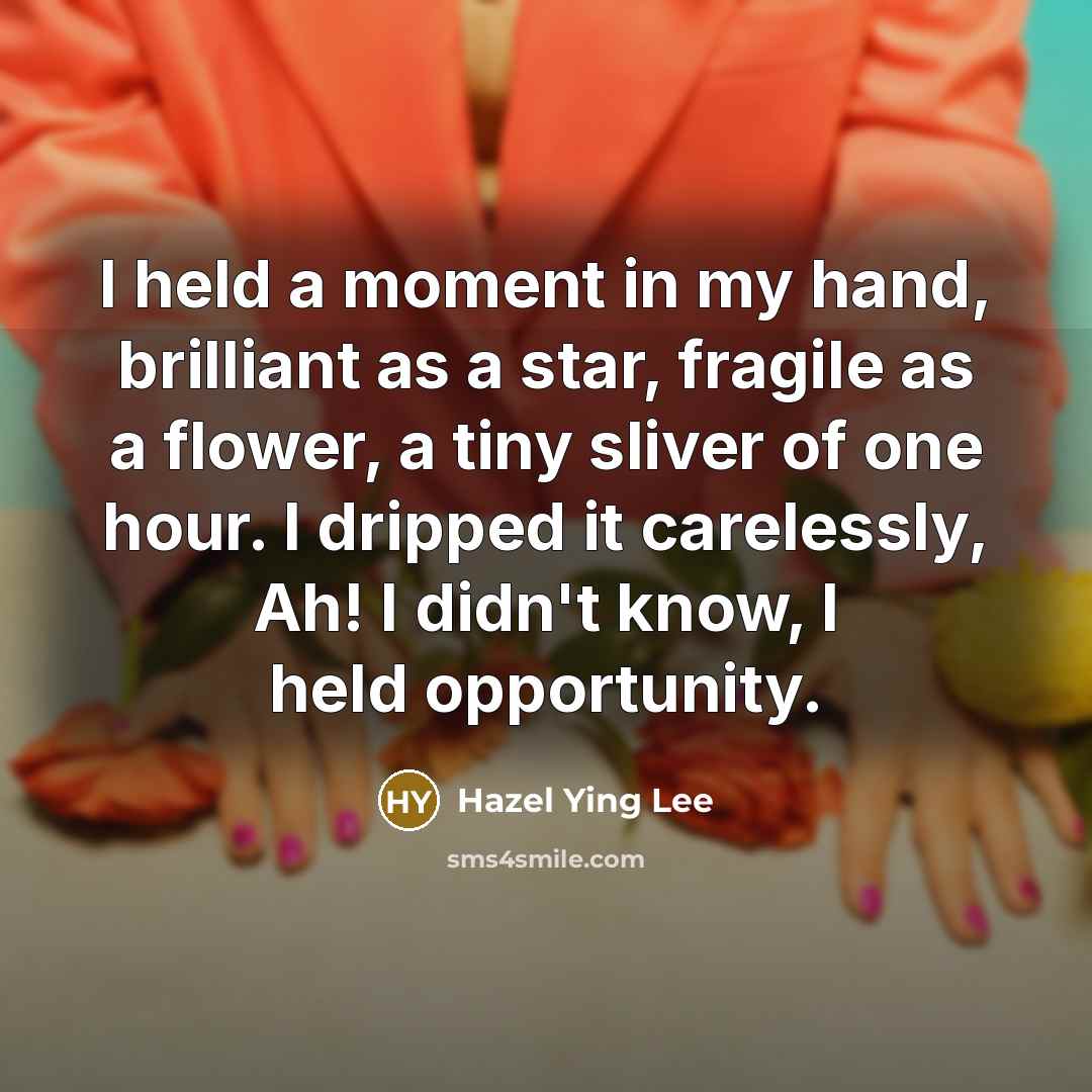 “I held a moment in my hand, brilliant as a star, fragile as a flower, a tiny sliver of one hour. I dripped it carelessly, Ah! I didn't know, I held opportunity.” quote by Hazel Ying Lee