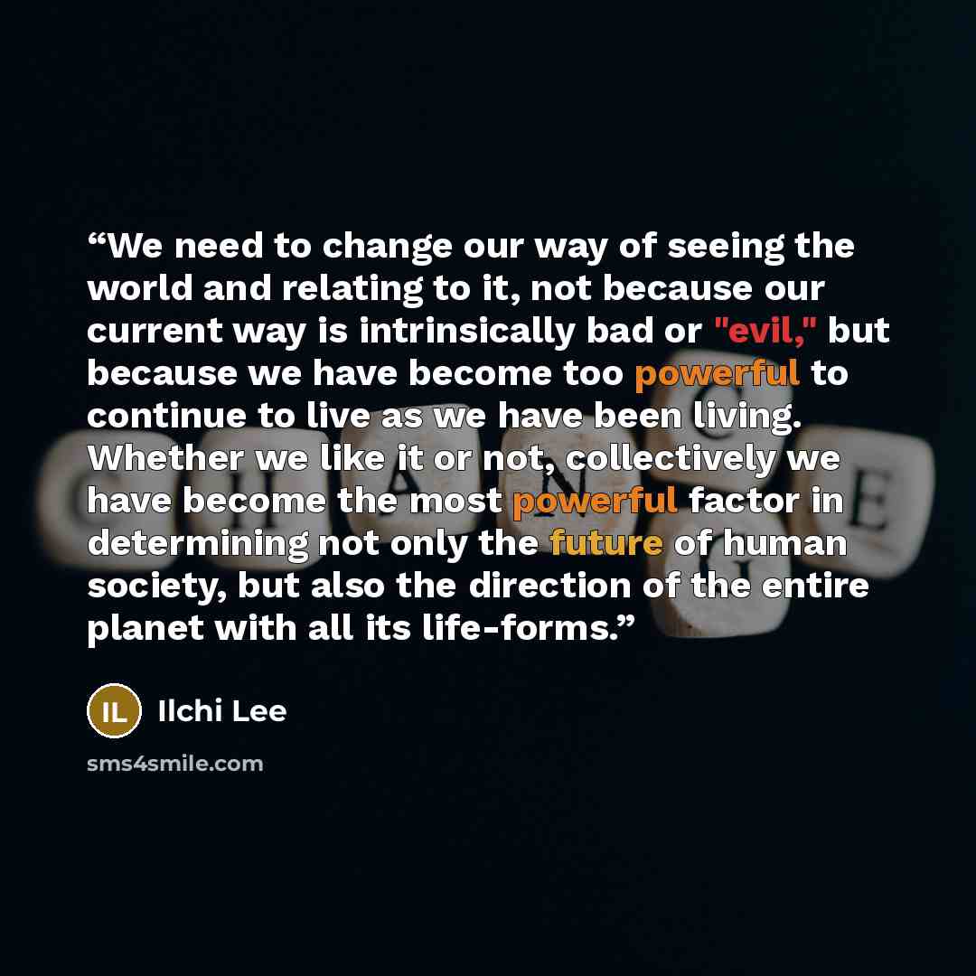 “We need to change our way of seeing the world and relating to it, not because our current way is intrinsically bad or "evil," but because we have become too powerful to continue to live as we have been living. Whether we like it or not, collectively we have become the most powerful factor in…” quote by Ilchi Lee