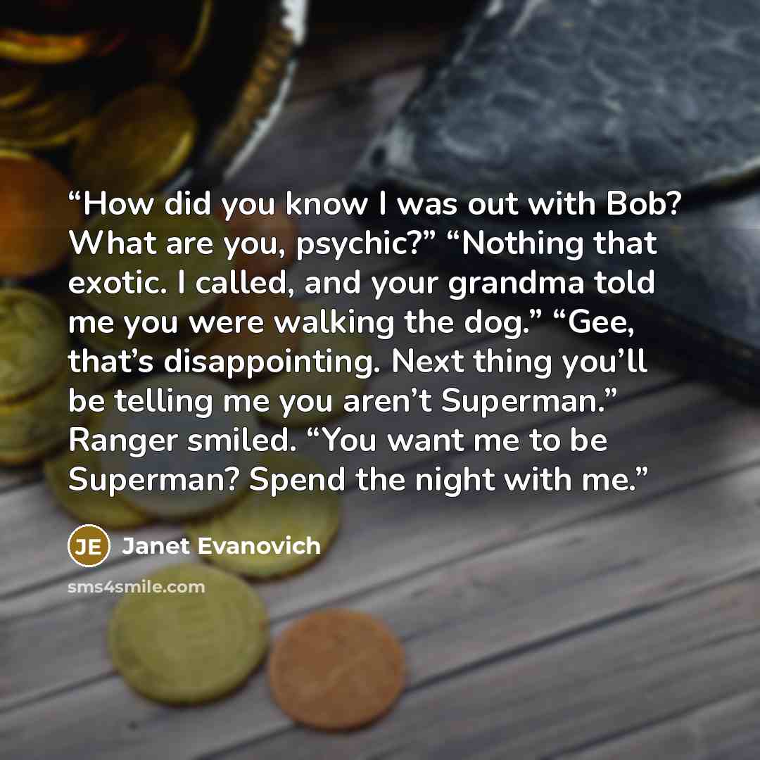 “How did you know I was out with Bob? What are you, psychic?” “Nothing that exotic. I called, and your grandma told me you were walking the dog.” “Gee, that’s disappointing. Next thing you’ll be telling me you aren’t Superman.” Ranger smiled. “You want me to be Superman? Spend the night with me.” quote by Janet Evanovich