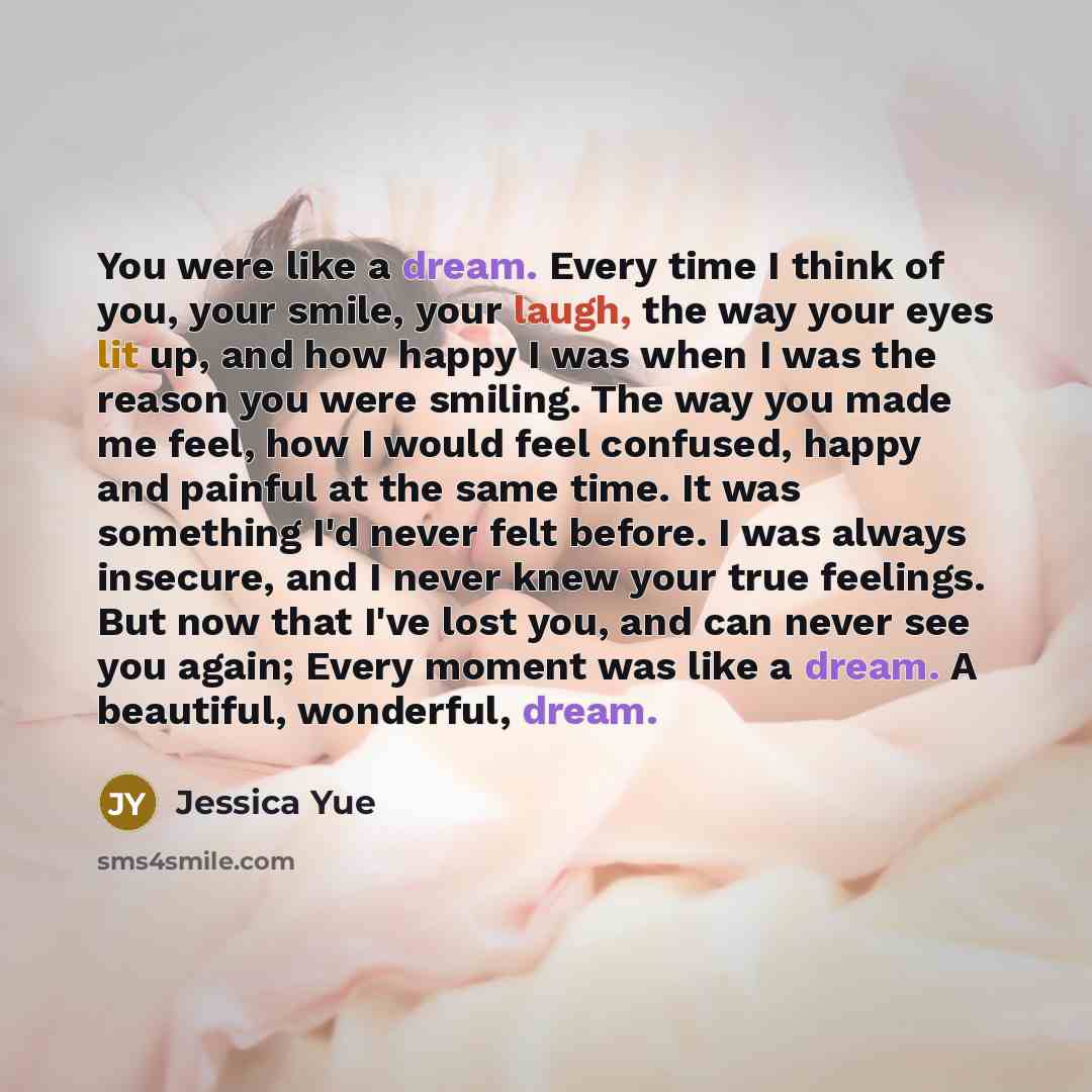 “You were like a dream. Every time I think of you, your smile, your laugh, the way your eyes lit up, and how happy I was when I was the reason you were smiling. The way you made me feel, how I would feel confused, happy and painful at the same time. It was something I'd never felt before. I was…” quote by Jessica Yue