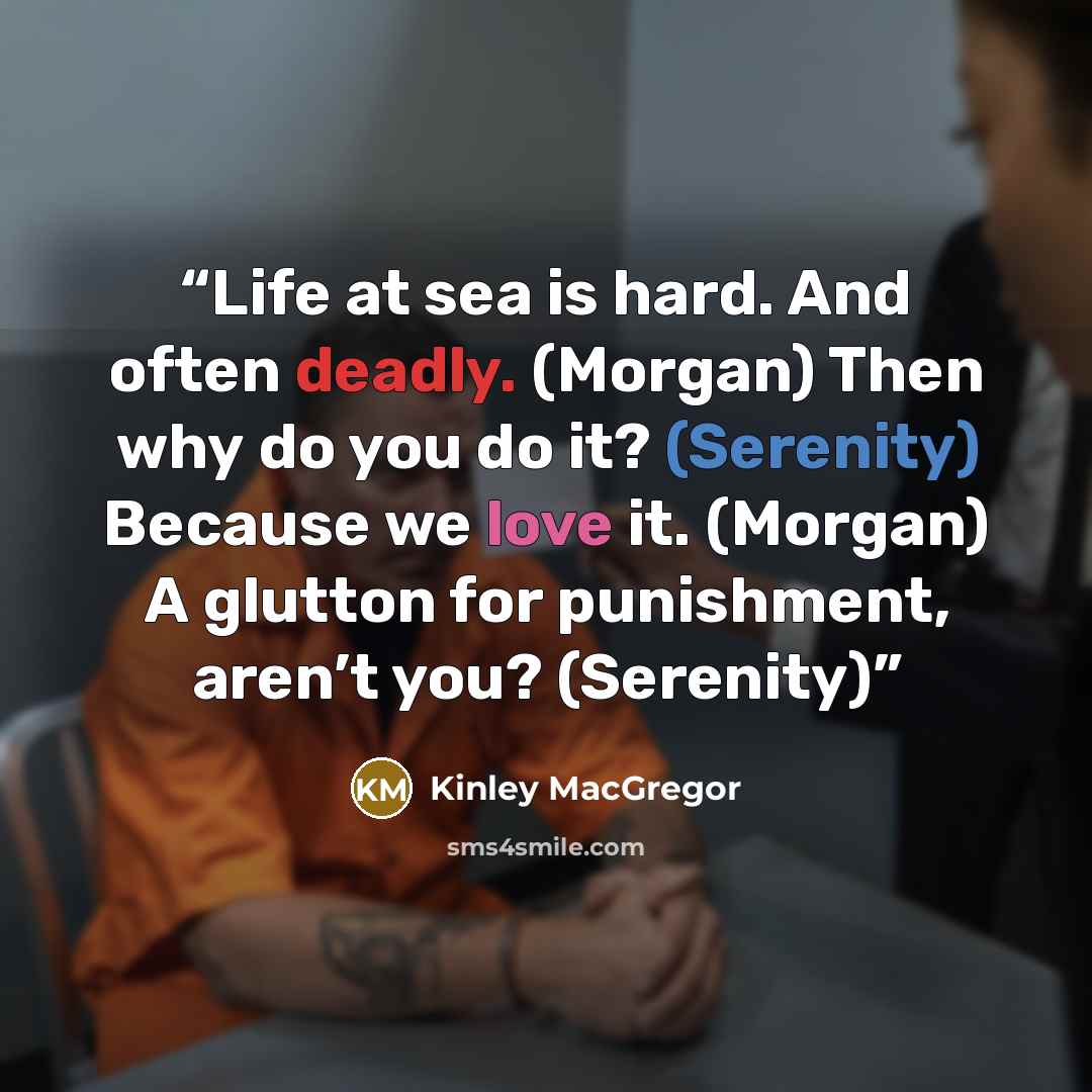 “Life at sea is hard. And often deadly. (Morgan) Then why do you do it? (Serenity) Because we love it. (Morgan) A glutton for punishment, aren’t you? (Serenity)” quote by Kinley MacGregor