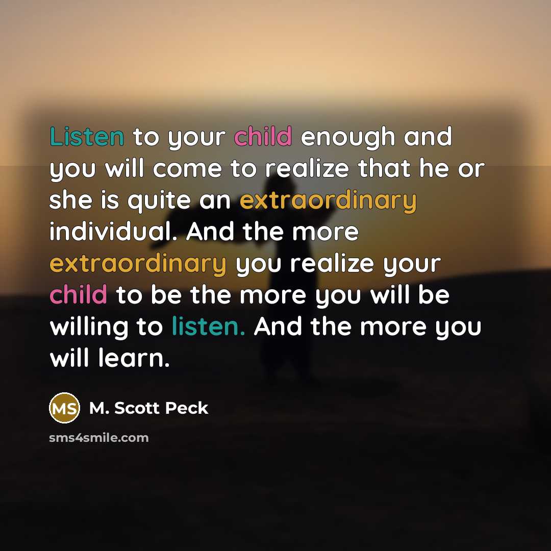 “Listen to your child enough and you will come to realize that he or she is quite an extraordinary individual. And the more extraordinary you realize your child to be the more you will be willing to listen. And the more you will learn.” quote by M. Scott Peck