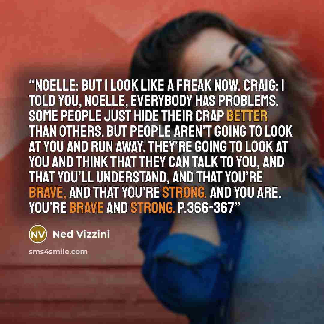 “Noelle: But I look like a freak now. Craig: I told you, Noelle, everybody has problems. Some people just hide their crap better than others. But people aren’t going to look at you and run away. They’re going to look at you and think that they can talk to you, and that you’ll understand, and that…” quote by Ned Vizzini
