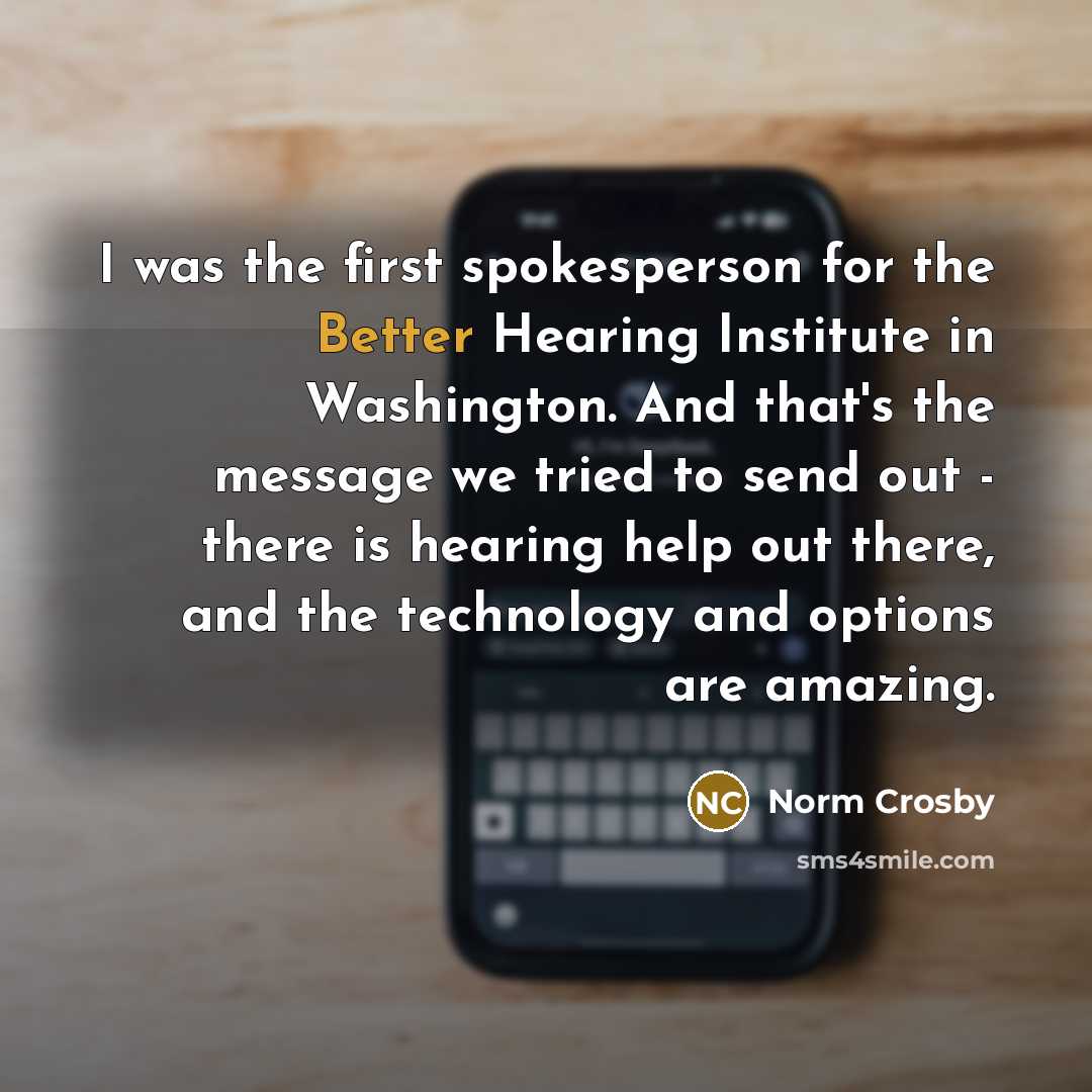 “I was the first spokesperson for the Better Hearing Institute in Washington. And that's the message we tried to send out - there is hearing help out there, and the technology and options are amazing.” quote by Norm Crosby