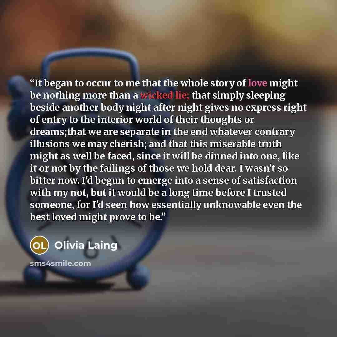 “It began to occur to me that the whole story of love might be nothing more than a wicked lie; that simply sleeping beside another body night after night gives no express right of entry to the interior world of their thoughts or dreams;that we are separate in the end whatever contrary illusions we…” quote by Olivia Laing