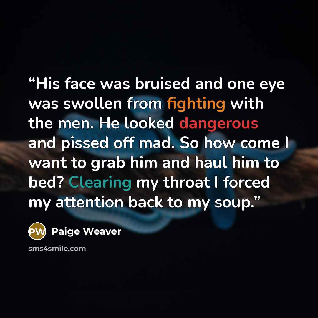 “His face was bruised and one eye was swollen from fighting with the men. He looked dangerous and pissed off mad. So how come I want to grab him and haul him to bed? Clearing my throat I forced my attention back to my soup.” quote by Paige Weaver