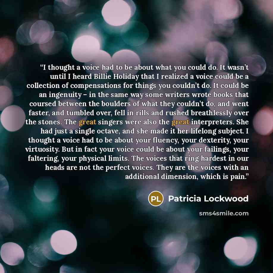 “I thought a voice had to be about what you could do. It wasn’t until I heard Billie Holiday that I realized a voice could be a collection of compensations for things you couldn’t do. It could be an ingenuity – in the same way some writers wrote books that coursed between the boulders of what they…” quote by Patricia Lockwood