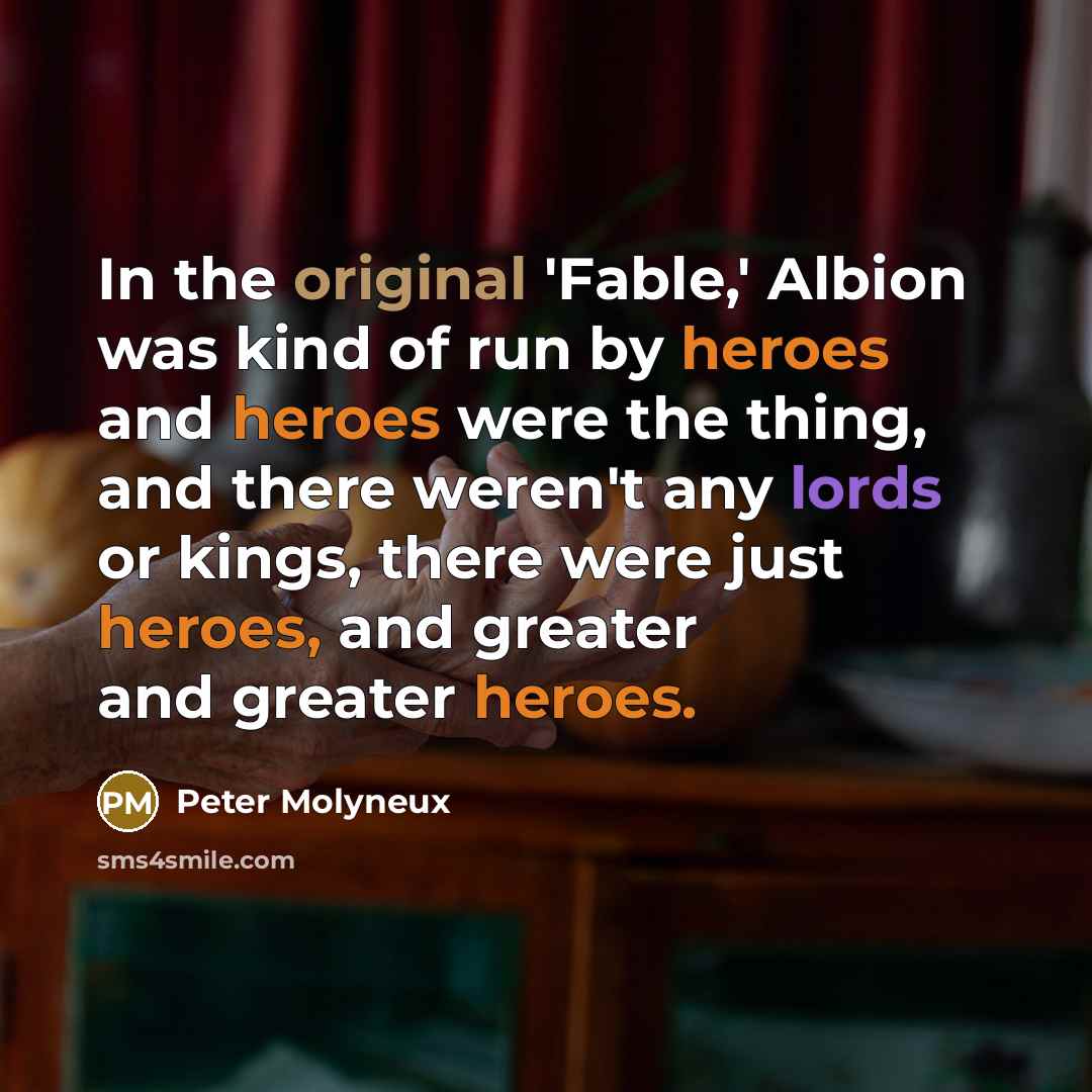 “In the original 'Fable,' Albion was kind of run by heroes and heroes were the thing, and there weren't any lords or kings, there were just heroes, and greater and greater heroes.” quote by Peter Molyneux