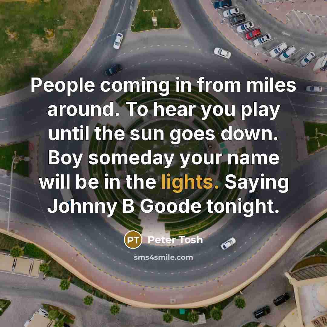 “People coming in from miles around. To hear you play until the sun goes down. Boy someday your name will be in the lights. Saying Johnny B Goode tonight.” quote by Peter Tosh