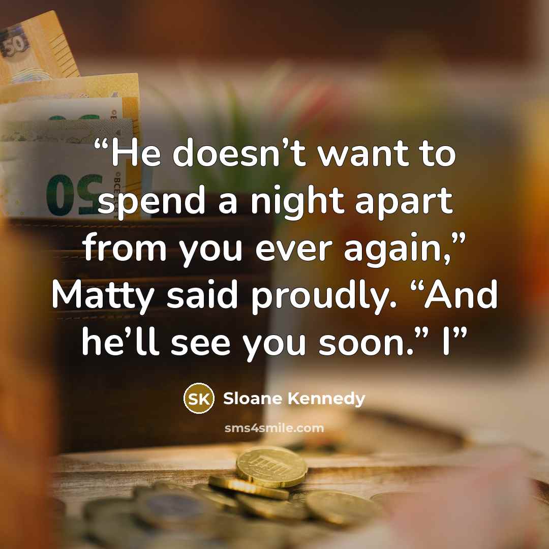 “He doesn’t want to spend a night apart from you ever again,” Matty said proudly. “And he’ll see you soon.” I” quote by Sloane Kennedy