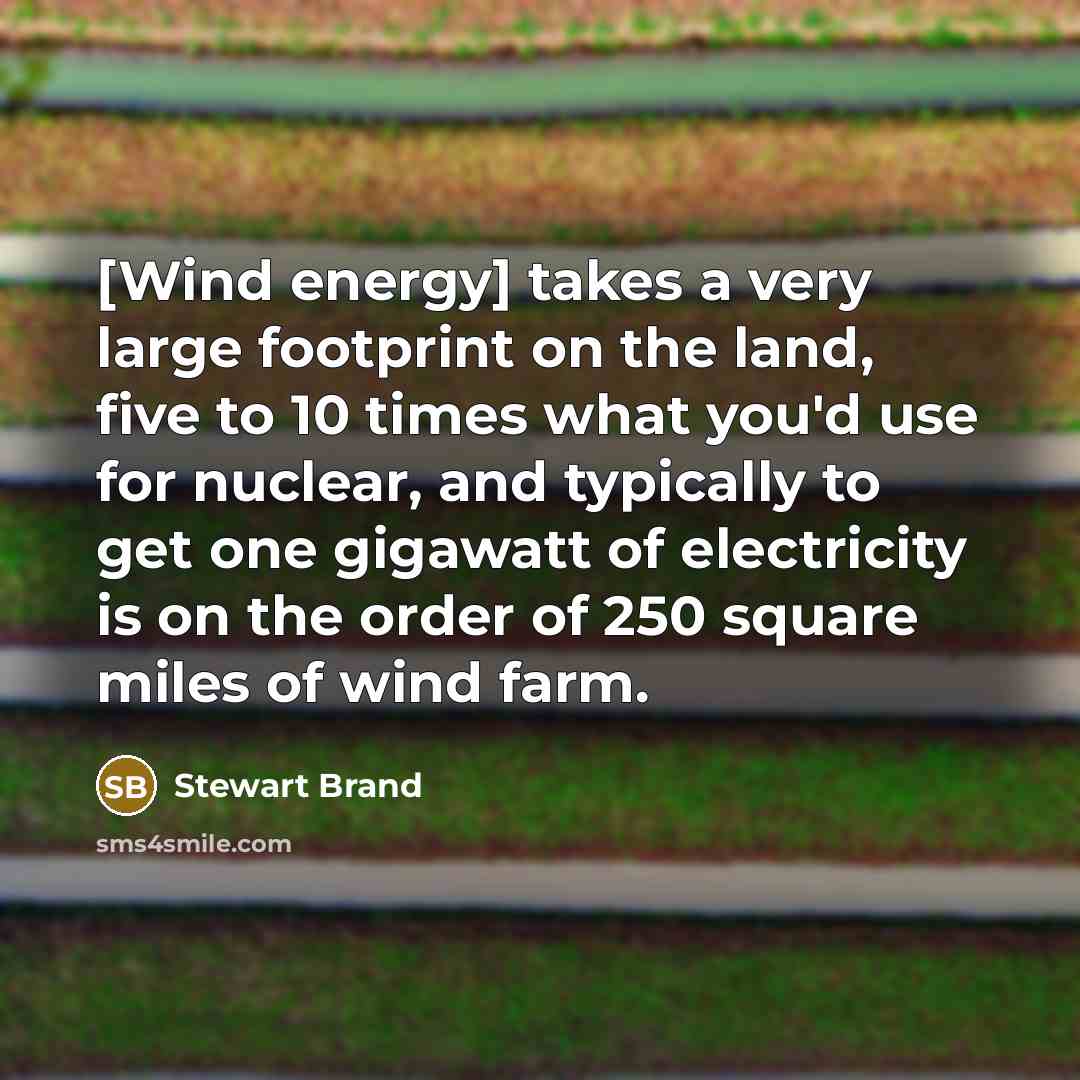 “[Wind energy] takes a very large footprint on the land, five to 10 times what you'd use for nuclear, and typically to get one gigawatt of electricity is on the order of 250 square miles of wind farm.” quote by Stewart Brand