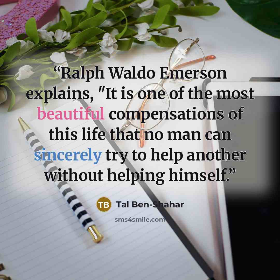 “Ralph Waldo Emerson explains, "It is one of the most beautiful compensations of this life that no man can sincerely try to help another without helping himself.” quote by Tal Ben-Shahar