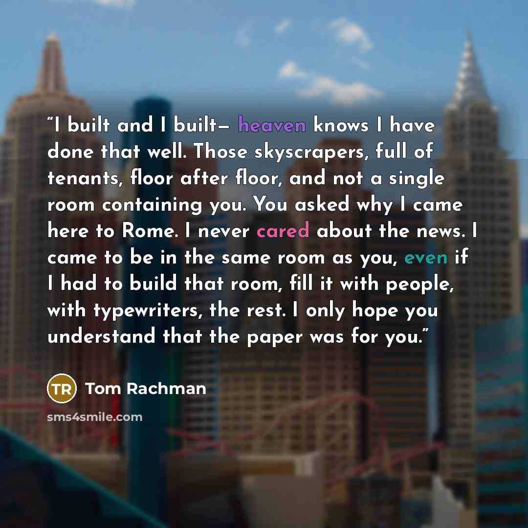 “I built and I built— heaven knows I have done that well. Those skyscrapers, full of tenants, floor after floor, and not a single room containing you. You asked why I came here to Rome. I never cared about the news. I came to be in the same room as you, even if I had to build that room, fill it…” quote by Tom Rachman