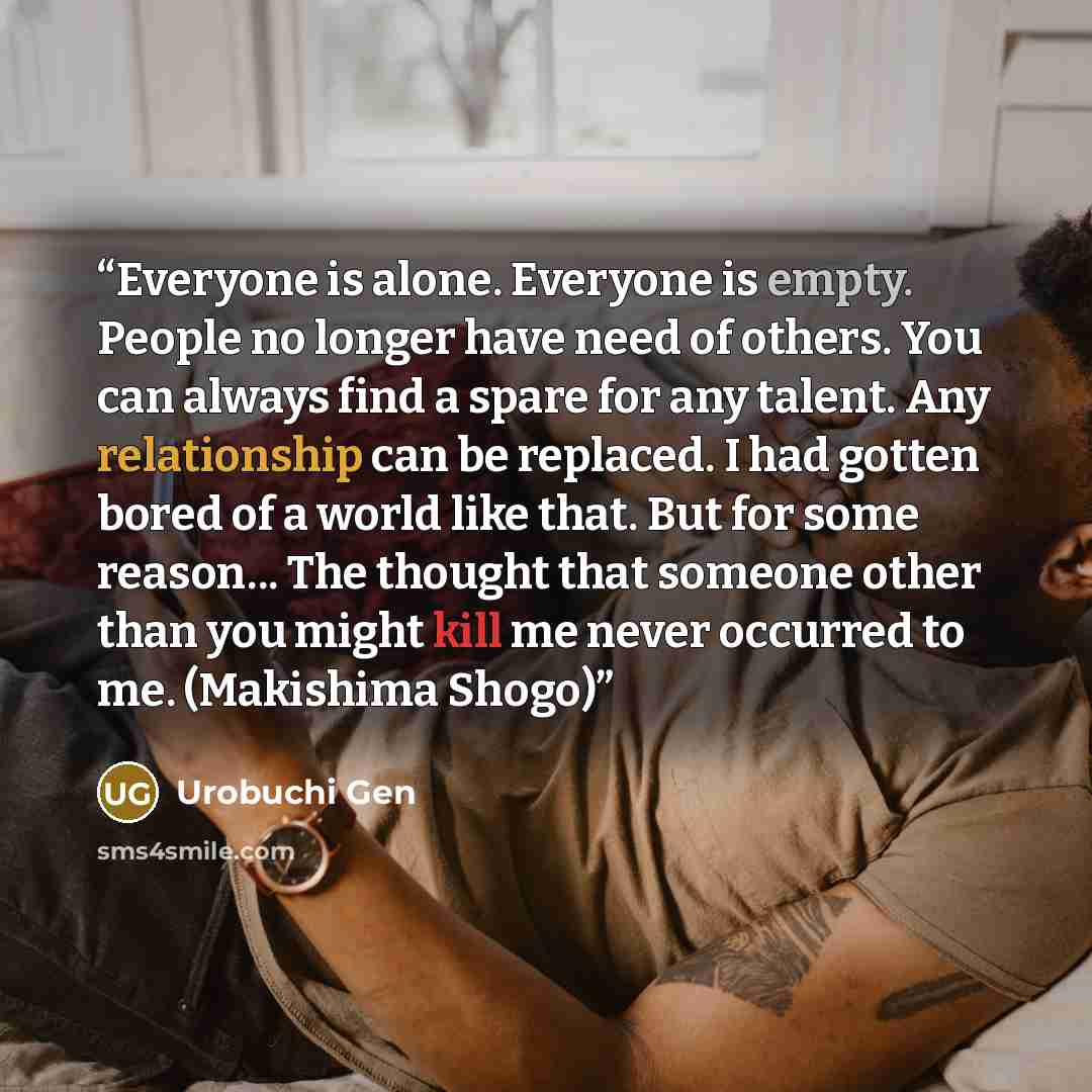 “Everyone is alone. Everyone is empty. People no longer have need of others. You can always find a spare for any talent. Any relationship can be replaced. I had gotten bored of a world like that. But for some reason... The thought that someone other than you might kill me never occurred to me…” quote by Urobuchi Gen