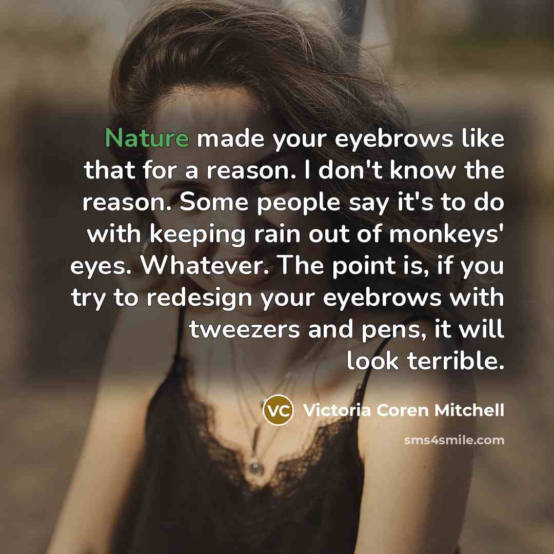 “Nature made your eyebrows like that for a reason. I don't know the reason. Some people say it's to do with keeping rain out of monkeys' eyes. Whatever. The point is, if you try to redesign your eyebrows with tweezers and pens, it will look terrible.” quote by Victoria Coren Mitchell